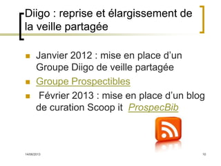 14/06/2013 10
Diigo : reprise et élargissement de
la veille partagée
 Janvier 2012 : mise en place d’un
Groupe Diigo de veille partagée
 Groupe Prospectibles
 Février 2013 : mise en place d’un blog
de curation Scoop it ProspecBib
 