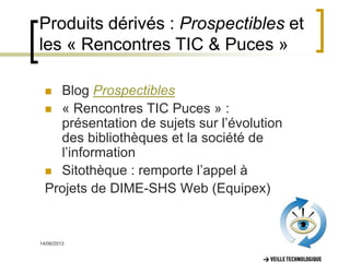 14/06/2013 11
Produits dérivés : Prospectibles et
les « Rencontres TIC & Puces »
 Blog Prospectibles
 « Rencontres TIC Puces » :
présentation de sujets sur l’évolution
des bibliothèques et la société de
l’information
 Sitothèque : remporte l’appel à
Projets de DIME-SHS Web (Equipex)
 