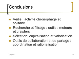14/06/2013 12
Conclusions
 Veille : activité chronophage et
solitaire
 Recherche et filtrage : outils : moteurs
et crawlers
 Sélection, capitalisation et valorisation
 Outils de collaboration et de partage :
coordination et rationalisation
 