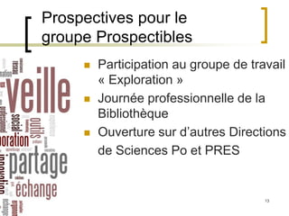 14/06/2013 13
Prospectives pour le
groupe Prospectibles
 Participation au groupe de travail
« Exploration »
 Journée professionnelle de la
Bibliothèque
 Ouverture sur d’autres Directions
de Sciences Po et PRES
 