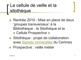 14/06/2013 4
La cellule de veille et la
sitothèque
 Rentrée 2010 : Mise en place de deux
‘groupes transversaux’ à la
Bibliothèque : la Sitothèque et la
« Cellule Prospective »
 Sitothèque : projet de collaboration
aves Signets Universités du Cerimes
 Prospective : veille métier
 