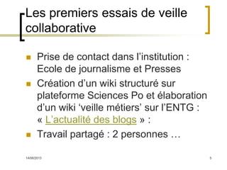 14/06/2013 5
Les premiers essais de veille
collaborative
 Prise de contact dans l’institution :
Ecole de journalisme et Presses
 Création d’un wiki structuré sur
plateforme Sciences Po et élaboration
d’un wiki ‘veille métiers’ sur l’ENTG :
« L’actualité des blogs » :
 Travail partagé : 2 personnes …
 