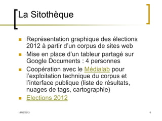14/06/2013 6
La Sitothèque
 Représentation graphique des élections
2012 à partir d’un corpus de sites web
 Mise en place d’un tableur partagé sur
Google Documents : 4 personnes
 Coopération avec le Médialab pour
l’exploitation technique du corpus et
l’interface publique (liste de résultats,
nuages de tags, cartographie)
 Elections 2012
 