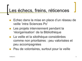 14/06/2013 8
Les échecs, freins, réticences
 Echec dans la mise en place d’un réseau de
veille ‘intra Sciences Po’
 Les projets interviennent pendant la
‘réorganisation’ de la Bibliothèque
 La veille et la sitothèque considérées
comme non prioritaires : peu valorisées et
peu accompagnées
 Peu de volontaires, surtout pour la veille
 