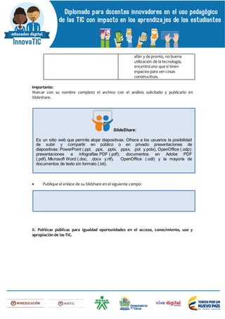afán y de pronto, no buena
utilización de la tecnología,
encentrauno que si tinen
espacios para ver cosas
constructivas.
Importante:
Marcar con su nombre completo el archivo con el análisis solicitado y publicarlo en
Slideshare.
 Publique el enlace de su Slidshare en el siguiente campo:
ii. Políticas públicas para igualdad oportunidades en el acceso, conocimiento, uso y
apropiación de las TIC.
SlideShare:
Es un sitio web que permite alojar diapositivas. Ofrece a los usuarios la posibilidad
de subir y compartir en público o en privado presentaciones de
diapositivas: PowerPoint (.ppt, .pps, .pptx, .ppsx, .pot y.potx), OpenOffice (.odp);
presentaciones e infografías PDF (.pdf); documentos en Adobe PDF
(.pdf), Microsoft Word (.doc, .docx y.rtf), OpenOffice (.odt) y la mayoría de
documentos de texto sin formato (.txt).
 
