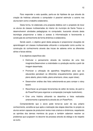 12


        Para responder a esta questão, partiu-se da hipótese de que através da
criação de histórias utilizando o computador é possível estimular a autoria nos
alunos bem como o trabalho colaborativo.

        Desta forma, foi elaborada uma proposta didática com o propósito de levar
os alunos de classes multisseriadas do interior do município de Santa Tereza a
desenvolverem atividades pedagógicas no computador, buscando através desta
tecnologia proporcionar a todos o acesso à informatização e favorecendo a
construção do conhecimento de forma dinâmica e colaborativa.

        Sendo assim, o objetivo geral desta pesquisa é proporcionar situações de
aprendizagem em classes multisseriadas utilizando o computador como auxiliar na
construção do conhecimento através das trocas de saberes entre as diferentes
séries e faixas etárias.

        E os objetivos específicos são:

            •   Estimular o    pensamento    através   da narrativa   de   uma foto
                imaginária;Desenvolver a criatividade e a produção escrita a partir de
                imagem desenhada;

            •   Promover a utilização de aparelhos fotográficos para que os
                educandos percebam os diferentes enquadramentos (plano geral,
                plano aberto, plano médio, plano americano, close, super close);

            •   Desenvolver análise das fotos selecionando-as para compor o story
                board;

            •   Reconhecer as principais ferramentas do editor de textos, do paint e
                do PowerPoint para organizar a composição (narração/ áudio/texto).

            •   Criar uma história utilizando os desenhos e fotos realizados
                anteriormente e apresentá-la através de um PowerPoint.

        Compreendendo que o aluno pode tornar-se autor de seu próprio
conhecimento, acredita-se que após a realização das etapas descritas no projeto os
alunos seriam capazes de produzirem textos mais criativos e dinâmicos, respeitando
as opiniões dos demais membros do grupo e também saberiam resolver os
problemas que surgissem no decorrer do processo através do diálogo e do respeito
ao outro.
 