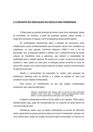 2 O DESAFIO DA EDUCAÇÃO NA ESCOLA MULTISSERIADA



       O Brasil pela sua grande extensão de terras e pelo clima subtropical, desde
os primórdios, se constituiu a partir da produção agrícola. Neste sentido, o
surgimento da escola no espaço rural é consequência dessa política agrária.

       As necessidades educacionais após a abolição da escravatura eram
voltadas para cursos profissionalizantes que formassem alunos com condições de
trabalharem no meio agrícola. Conforme Calazans (1993) é com o fim da
escravidão, com a produção cafeeira e também com o desenvolvimento de outras
culturas de importância para a agricultura, que decorre a necessidade de
qualificação para o trabalho agrícola. De acordo com o autor, no percurso da escola
brasileira o setor público se volta para a instituição escolar somente no início do
século XIX, quando cria o ensino técnico agrícola na Bahia, sendo a primeira escola
de agronomia do país.

       Devido à concentração da população no campo, pela escassez de
professores, distância entre as famílias e a cidade, as escolas no meio rural
constituem-se por classes multisseriadas.

       Para termos um entendimento do que são classes multisseriadas
analisemos, pois, algumas definições:

                    Classes multisseriadas são classes onde os alunos de níveis diferentes
                    estudam juntos numa sala, o professor atende simultaneamente várias
                    séries, e é uma característica da educação rural. (DIB, 2005)

       A palavra multisseriada conforme Arroyo (2004, p.81) significa: “Multi=vários;
Seriado=séries; logo, pode ser caracterizado por um conjunto de séries dentro de
uma única sala de aula”.

       Percebe-se, assim, que na classe multisseriada os alunos de diferentes
séries, geralmente as quatro primeiras séries do Ensino Fundamental, estudam em
uma mesma sala e todas as funções da escola estão concentradas na mão de um
 