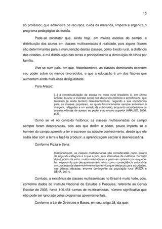 15


só professor, que administra os recursos, cuida da merenda, limpeza e organiza o
programa pedagógico da escola.

           Pode-se constatar que, ainda hoje, em muitas escolas do campo, a
distribuição dos alunos em classes multisseriadas é realidade, pois alguns fatores
são determinantes para a manutenção destas classes, como êxodo rural, a distância
das cidades, a má distribuição das terras e principalmente a diminuição de filhos por
família.

           Vive-se num país, em que, historicamente, as classes dominantes exercem
seu poder sobre os menos favorecidos, e que a educação é um dos fatores que
aumentam ainda mais essa desigualdade.

           Para Araújo:

                          [...] a contextualização da escola no meio rural brasileiro é, em última
                          análise, buscar a inversão social dos discursos políticos e econômicos, que
                          tentaram (e ainda tentam) descaracterizá-la, negando a sua importância
                          para as classes populares, as quais historicamente sempre estiveram à
                          margem, relegadas a um estado de submissão, enquanto recrudesciam os
                          anseios elitistas de acesso ao poder e ao ensino superior (ARAÚJO, 2006,
                          p.3).

           Como se vê no contexto histórico, as classes multisseriadas do campo
sempre foram desprezadas, pois aos que detêm o poder, pouco importa se o
homem do campo aprende a ler e escrever ou adquire conhecimento, desde que ele
saiba lidar com a terra e fazê-la produzir, a aprendizagem escolar é desnecessária.

           Conforme Pizza e Sena:

                          Historicamente, as classes multisseriadas são consideradas como ensino
                          de segunda categoria e o que é pior, sem alternativa de melhoria. Partindo
                          desse ponto de vista, muitos educadores e gestores optaram por esquecê-
                          las, esperando que desaparecessem talvez como conseqüência natural de
                          um processo de desenvolvimento econômico que destacou para as cidades,
                          nas últimas décadas, enorme contingente da população rural (PIZZA e
                          SENA, 2001).

           Contudo, a existência de classes multisseriadas no Brasil é muito forte, pois,
conforme dados do Instituto Nacional de Estudos e Pesquisa, referente ao Censo
Escolar de 2005, havia 106.454 turmas de multisseriadas, número significativo que
não pode ser ignorado pelos programas governamentais.

           Conforme a Lei de Diretrizes e Bases, em seu artigo 28, diz que:
 