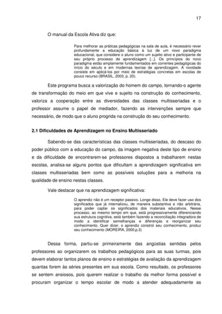 17


       O manual da Escola Ativa diz que:

                    Para melhorar as práticas pedagógicas na sala de aula, é necessário rever
                    profundamente a educação básica à luz de um novo paradigma
                    educacional, que considere o aluno como um sujeito ativo e participante de
                    seu próprio processo de aprendizagem [...]. Os princípios do novo
                    paradigma estão amplamente fundamentados em correntes pedagógicas do
                    início do século e em modernas teorias de aprendizagem. A novidade
                    consiste em aplicá-los por meio de estratégias concretas em escolas de
                    pouco recurso (BRASIL, 2003, p. 20).

       Este programa busca a valorização do homem do campo, tornando-o agente
de transformação do meio em que vive e sujeito na construção do conhecimento,
valoriza a cooperação entre as diversidades das classes multisseriadas e o
professor assume o papel de mediador, fazendo as intervenções sempre que
necessário, de modo que o aluno progrida na construção do seu conhecimento.


2.1 Dificuldades de Aprendizagem no Ensino Multisseriado

       Sabendo-se das características das classes multisseriadas, do descaso do
poder público com a educação do campo, da imagem negativa deste tipo de ensino
e da dificuldade de encontrarem-se professores dispostos a trabalharem nestas
escolas, analisa-se alguns pontos que dificultam a aprendizagem significativa em
classes multisseriadas bem como as possíveis soluções para a melhoria na
qualidade de ensino nestas classes.

       Vale destacar que na aprendizagem significativa:

                    O aprendiz não é um receptor passivo. Longe disso. Ele deve fazer uso dos
                    significados que já internalizou, de maneira substantiva e não arbitrária,
                    para poder captar os significados dos materiais educativos. Nesse
                    processo, ao mesmo tempo em que, está progressivamente diferenciando
                    sua estrutura cognitiva, está também fazendo a reconciliação integradora de
                    modo a identificar semelhanças e diferenças e reorganizar seu
                    conhecimento. Quer dizer, o aprendiz constrói seu conhecimento, produz
                    seu conhecimento (MOREIRA, 2000,p.3)


       Dessa forma, partiu-se primeiramente das angústias sentidas pelos
professores ao organizarem os trabalhos pedagógicos para as suas turmas, pois
devem elaborar tantos planos de ensino e estratégias de avaliação da aprendizagem
quantas forem às séries presentes em sua escola. Como resultado, os professores
se sentem ansiosos, pois querem realizar o trabalho da melhor forma possível e
procuram organizar o tempo escolar de modo a atender adequadamente as
 