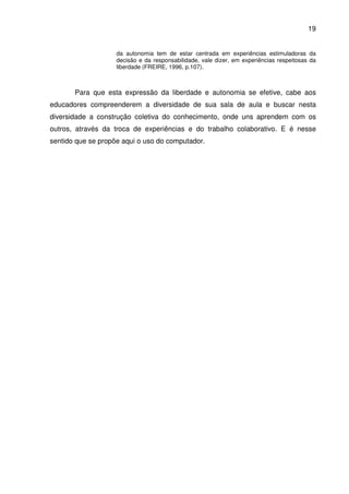 19


                    da autonomia tem de estar centrada em experiências estimuladoras da
                    decisão e da responsabilidade, vale dizer, em experiências respeitosas da
                    liberdade (FREIRE, 1996, p.107).



       Para que esta expressão da liberdade e autonomia se efetive, cabe aos
educadores compreenderem a diversidade de sua sala de aula e buscar nesta
diversidade a construção coletiva do conhecimento, onde uns aprendem com os
outros, através da troca de experiências e do trabalho colaborativo. E é nesse
sentido que se propõe aqui o uso do computador.
 