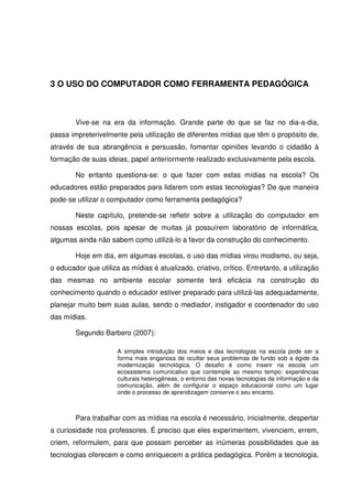 3 O USO DO COMPUTADOR COMO FERRAMENTA PEDAGÓGICA



        Vive-se na era da informação. Grande parte do que se faz no dia-a-dia,
passa impreterivelmente pela utilização de diferentes mídias que têm o propósito de,
através de sua abrangência e persuasão, fomentar opiniões levando o cidadão à
formação de suas ideias, papel anteriormente realizado exclusivamente pela escola.

        No entanto questiona-se: o que fazer com estas mídias na escola? Os
educadores estão preparados para lidarem com estas tecnologias? De que maneira
pode-se utilizar o computador como ferramenta pedagógica?

        Neste capítulo, pretende-se refletir sobre a utilização do computador em
nossas escolas, pois apesar de muitas já possuírem laboratório de informática,
algumas ainda não sabem como utilizá-lo a favor da construção do conhecimento.

        Hoje em dia, em algumas escolas, o uso das mídias virou modismo, ou seja,
o educador que utiliza as mídias é atualizado, criativo, crítico. Entretanto, a utilização
das mesmas no ambiente escolar somente terá eficácia na construção do
conhecimento quando o educador estiver preparado para utilizá-las adequadamente,
planejar muito bem suas aulas, sendo o mediador, instigador e coordenador do uso
das mídias.

        Segundo Barbero (2007):

                      A simples introdução dos meios e das tecnologias na escola pode ser a
                      forma mais enganosa de ocultar seus problemas de fundo sob a égide da
                      modernização tecnológica. O desafio é como inserir na escola um
                      ecossistema comunicativo que contemple ao mesmo tempo: experiências
                      culturais heterogêneas, o entorno das novas tecnologias da informação e da
                      comunicação, além de configurar o espaço educacional como um lugar
                      onde o processo de aprendizagem conserve o seu encanto.



        Para trabalhar com as mídias na escola é necessário, inicialmente, despertar
a curiosidade nos professores. É preciso que eles experimentem, vivenciem, errem,
criem, reformulem, para que possam perceber as inúmeras possibilidades que as
tecnologias oferecem e como enriquecem a prática pedagógica. Porém a tecnologia,
 