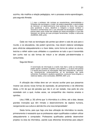 21


sozinha, não modifica a relação pedagógica, nem o processo ensino-aprendizagem,
pois segundo Almeida:

                     [...] caso o professor não conheça as características, potencialidades e
                     limitações das tecnologias e mídias, ele poderá desperdiçar a oportunidade
                     de favorecer um desenvolvimento mais poderoso do aluno. Isso porque
                     para questionar o aluno, desafiá-lo e instigá-lo a buscar construir e
                     reconstruir conhecimento com o uso articulado de tecnologias, o professor
                     precisa saber quais mídias são tratadas por essas tecnologias e o que elas
                     oferecem em termos de suas principais ferramentas, funções e estruturas
                     (ALMEIDA, 2005, p.64).



       Cada vez mais as tecnologias são pontes que abrem a sala de aula para o
mundo, e os educadores, não podem ignorá-las, mas devem elaborar estratégias
para utilizá-las adequadamente e a favor deles, como forma de cativar os alunos,
levá-los a refletir sobre suas utilidades e a questionar se tudo o que é transmitido
tem cunho real ou são formas de induzir a ter atitudes pré-determinadas e
consumistas.

       Segundo Moran:

                     A transmissão de informação é a tarefa mais fácil e onde as tecnologias
                     podem ajudar o professor a facilitar o seu trabalho [...]. O aluno nem precisa
                     ir à escola para buscar as informações. Mas para interpretá-las, relacioná-
                     las, hierarquizá-las, contextualizá-las, só as tecnologias não serão
                     suficientes. O professor o ajudará a questionar, a procurar novos ângulos, a
                     relativizar dados, a tirar conclusões. (MORAN, 2007, p.3).



       A utilização das mídias deve ser um recurso auxiliar para que possamos
mostrar aos alunos novas formas de expressão, de pensamentos e de diferentes
ideias, a fim de que ele perceba que não é um ser isolado, mas parte de uma
sociedade com a qual, muitas vezes, vai compartilhar dos mesmos anseios e
opiniões.

       Lévy (1998, p. 35) afirma que “a informática é a última, até a data, dessas
grandes invenções que têm ritmado o desenvolvimento da espécie humana,
reorganizando sua cultura e abrindo-lhe uma nova temporalidade”.

       Desta forma, para que haja uma boa utilização da informática na escola,
primeiramente é necessário que os professores sejam qualificados e saibam utilizar
adequadamente o computador. Professores qualificados poderão desenvolver
projetos na área da informática, usando suas diferentes ferramentas para adquirir
 