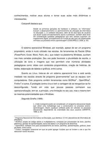 22


conhecimentos, motivar seus alunos e tornar suas aulas mais dinâmicas e
interessantes.

         Coscarelli destaca que:

                        Desde as primeiras gerações de hardware e software, os ”informatas”
                        buscam o desenvolvimento e o aprimoramento da utilização da informática
                        na educação. [...] o software educativo, além de ter dois tipos de usuários
                        que atuam quase simultaneamente (aluno e professor), também deve levar
                        em consideração questões pedagógicas que nem sempre suportam um
                        mapeamento digital, principalmente em função do alto grau de subjetividade
                        intrínseco ao processo ensino aprendizagem (COSCARELLI, 2006, p. 55).



         O sistema operacional Windows, por exemplo, apesar de ser um programa
proprietário, ainda é muito utilizado nas escolas. As ferramentas do Pacote Office
(PowerPoint, Excel, Word, Paint, etc.), que rodam na plataforma Windows, auxiliam
nas mais variadas produções. Seu uso pode favorecer a pluralidade da escrita, a
utilização de sons e imagens que nos permitem criar inúmeras atividades
pedagógicas como: slides com conteúdos programáticos, criação de histórias, de
textos, elaboração de tabelas e gráficos, entre outros.

         Quanto ao Linux, trata-se de um sistema operacional livre e está sendo
instalado nas escolas através de programa governamental1 que as equipou com
computadores. Este programa contém ferramentas como BrOffice2 , OpenOffice3,
Firefox4 e outros. É protegido contra vírus e tem a vantagem de se reorganizar se for
desconfigurado.      Tendo      em     vista    que    poucas      pessoas      conhecem       sua
operacionalização, tem-se, a princípio, uma limitação no seu uso, mas o mesmo tem
as mesmas potencialidades que o Windows.

         Segundo Giraffa (1999):

                        [...] todo o programa pode ser considerado um programa educacional desde
                        que utilize uma metodologia que o contextualize no processo ensino-
                        aprendizagem. Assim, qualquer software pode ser utilizado no processo
                        educacional, dependendo da criatividade dos seus usuários (GIRAFFA,
                        1999, p. 25)


1
  Programa Nacional de Informática na Educação, que distribuiu 12 mil Laboratórios de Informática do
PROINFO.
2
  BrOffice: projeto de código aberto e multiplataforma, composto por processador de texto, planilha
eletrônica, gerador de apresentações, banco de dados e um programa de desenhos.
3
  OpenOffice: software livre para processamento de textos, planilhas, apresentações, gráficos, base
de dados, entre outros.
4
  Firefox: navegador extensível em que se pode agregar funções que se fundem a ele e que lhe
adicionam novos recursos.
 