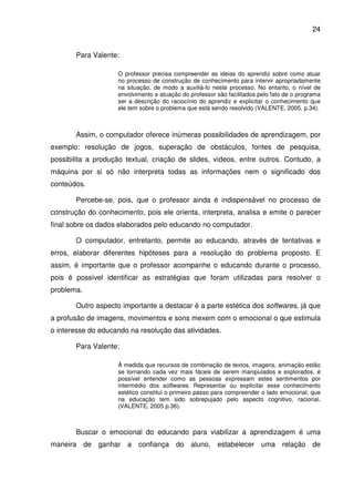 24


       Para Valente:

                    O professor precisa compreender as ideias do aprendiz sobre como atuar
                    no processo de construção de conhecimento para intervir apropriadamente
                    na situação, de modo a auxiliá-lo neste processo. No entanto, o nível de
                    envolvimento e atuação do professor são facilitados pelo fato de o programa
                    ser a descrição do raciocínio do aprendiz e explicitar o conhecimento que
                    ele tem sobre o problema que está sendo resolvido (VALENTE, 2005. p.34).



       Assim, o computador oferece inúmeras possibilidades de aprendizagem, por
exemplo: resolução de jogos, superação de obstáculos, fontes de pesquisa,
possibilita a produção textual, criação de slides, vídeos, entre outros. Contudo, a
máquina por si só não interpreta todas as informações nem o significado dos
conteúdos.

       Percebe-se, pois, que o professor ainda é indispensável no processo de
construção do conhecimento, pois ele orienta, interpreta, analisa e emite o parecer
final sobre os dados elaborados pelo educando no computador.

       O computador, entretanto, permite ao educando, através de tentativas e
erros, elaborar diferentes hipóteses para a resolução do problema proposto. E
assim, é importante que o professor acompanhe o educando durante o processo,
pois é possível identificar as estratégias que foram utilizadas para resolver o
problema.

       Outro aspecto importante a destacar é a parte estética dos softwares, já que
a profusão de imagens, movimentos e sons mexem com o emocional o que estimula
o interesse do educando na resolução das atividades.

       Para Valente:

                    À medida que recursos de combinação de textos, imagens, animação estão
                    se tornando cada vez mais fáceis de serem manipulados e explorados, é
                    possível entender como as pessoas expressam estes sentimentos por
                    intermédio dos softwares. Representar ou explicitar esse conhecimento
                    estético constitui o primeiro passo para compreender o lado emocional, que
                    na educação tem sido sobrepujado pelo aspecto cognitivo, racional.
                    (VALENTE, 2005 p.36).



       Buscar o emocional do educando para viabilizar a aprendizagem é uma
maneira de ganhar a confiança do aluno, estabelecer uma relação de
 
