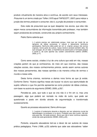 26


produto virtualmente de maneira ativa e contínua, de acordo com seus interesses.
Prosumer é um termo criado por Tofller (1970 apud TAPSCOTT, 2007) para indicar a
junção dos termos producer e consumer, isto é, a junção de produtor e consumidor.

       Esta visão de prosumers que se quer despertar nos alunos, que eles não
sejam meros consumidores da informação transmitida pelo professor, mas também
sejam produtores de conteúdo, construindo seu próprio conhecimento.

       Pedro Demo salienta que:

                    [...] autoria precisa ser relativizada porque, mais que ser modo de se
                    apropriar de idéias exclusivas, é natural e tipicamente fenômeno
                    participativo. Nenhuma idéia pode ser em si, original, porque não somos
                    originais. Como parte da cultura, nossa mente é produto também dela. Há
                    que conjugar, de um lado, a importância da autoria para a formação própria
                    e social e, de outro apontar seu caráter culturalmente coletivo (DEMO,
                    2009, p.17).



       Como seres sociais, criados à luz de uma cultura que está em nós, nossas
criações partem do que já conhecemos, do meio em que vivemos, das nossas
relações sociais, dos nossos conhecimentos prévios, sendo assim somos autores
dos nossos pensamentos, das nossas opiniões e da maneira crítica de vermos o
mundo a nossa volta.

       Desta forma criamos, recriamos e damos nova forma ao que já existe.
Conforme Demo: “Autoria significa nesse ato buscar no aluno sua oportunidade de
sujeito reflexivo e que lhe permite apresentar-se como produtor de idéias criativas,
com base na autoria do argumento (DEMO, 2009, p.20)”.

       Percebe-se, pois, que tudo o que se cria não é o fim em si, mas uma
passagem, algo que poderá ser recriado na visão do outro, que pode ser
questionado e posto em dúvida através da argumentação e transformado
sucessivamente.

       Quanto ao processo educacional, Demo afirma que:

                    [...] autoria é fundamento docente e discente, por ser referencia crucial da
                    aprendizagem no professor e no aluno. Professor que não é autor, não tem
                    aula para dar. Só pode produzir. Aluno que não é autor continua copiando,
                    ainda não está aprendendo (DEMO, 2009, p.20).


       Portanto, enquanto educadores tem-se o dever de ser autores de nossa
prática pedagógica, Freire (1996, p.23) salienta que cabe aos educadores “saber
 