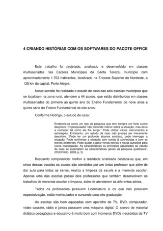 4 CRIANDO HISTÓRIAS COM OS SOFTWARES DO PACOTE OFFICE



       Este trabalho foi projetado, analisado e desenvolvido em classes
multisseriadas   nas    Escolas     Municipais      de    Santa    Tereza,     município     com
aproximadamente 1.703 habitantes, localizado na Encosta Superior do Nordeste, a
125 km da capital, Porto Alegre.

       Neste sentido foi realizado o estudo de caso das seis escolas municipais que
se localizam na zona rural, atendem a 44 alunos, que estão distribuídos em classes
multisseriadas do primeiro ao quinto ano do Ensino Fundamental de nove anos e
quinta série do Ensino Fundamental de oito anos.

       Conforme Rodrigo, o estudo de caso:

                       Evidencia-se como um tipo de pesquisa que tem sempre um forte cunho
                       descritivo. “O pesquisador não pretende intervir sobre a situação, mas dá-la
                       a conhecer tal como ela lhe surge.” Pode utilizar vários instrumentos e
                       estratégias. Entretanto, um estudo de caso não precisa ser meramente
                       descritivo. “Pode ter um profundo alcance analítico, pode interrogar a
                       situação. Pode confrontar a situação com outras já conhecidas e com as
                       teorias existentes. Pode ajudar a gerar novas teorias e novas questões para
                       futura investigação. As características ou princípios associados ao estudo
                       de caso se superpõem às características gerais da pesquisa qualitativa”.
                       (RODRIGO, 2008, p. 3)

       Buscando compreender melhor a realidade analisada destaca-se que, em
cinco dessas escolas os alunos são atendidos por um único professor que além de
dar aula para todas as séries, realiza a limpeza da escola e a merenda escolar.
Apenas uma das escolas possui dois professores que também desenvolvem os
trabalhos de merenda escolar e limpeza, além de atenderem às diferentes séries.

       Todos os professores possuem Licenciatura e os que não possuem
especialização, estão matriculados e cursando uma pós-graduação.

       As escolas são bem equipadas com aparelho de TV, DVD, computador,
vídeo cassete, rádio e juntas possuem uma máquina digital. O acervo de material
didático pedagógico e educativo é muito bom com inúmeros DVDs (recebidos da TV
 