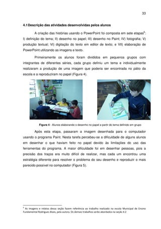 33


4.1 Descrição das atividades desenvolvidas pelos alunos

         A criação das histórias usando o PowerPoint foi composta em sete etapas6:
I) definição do tema; II) desenho no papel; III) desenho no Paint; IV) fotografia; V)
produção textual; VI) digitação do texto em editor de texto; e VII) elaboração de
PowerPoint utilizando as imagens e texto.

         Primeiramente os alunos foram divididos em pequenos grupos com
integrantes de diferentes séries, cada grupo definiu um tema e individualmente
realizaram a produção de uma imagem que poderia ser encontrada no pátio da
escola e a reproduziram no papel (Figura 4).




             Figura 4 - Alunos elaborando o desenho no papel a partir do tema definido em grupo

         Após esta etapa, passaram a imagem desenhada para o computador
usando o programa Paint. Nesta tarefa percebeu-se a dificuldade de alguns alunos
em desenhar o que haviam feito no papel devido às limitações do uso das
ferramentas do programa. A maior dificuldade foi em desenhar pessoas, pois a
precisão dos traços era muito difícil de realizar, mas cada um encontrou uma
estratégia diferente para resolver o problema do seu desenho e reproduzir o mais
parecido possível no computador (Figura 5).




6
  As imagens e relatos dessa seção fazem referência ao trabalho realizado na escola Municipal de Ensino
Fundamental Rodrigues Alves, pela autora. Os demais trabalhos serão abordados na seção 4.2
 