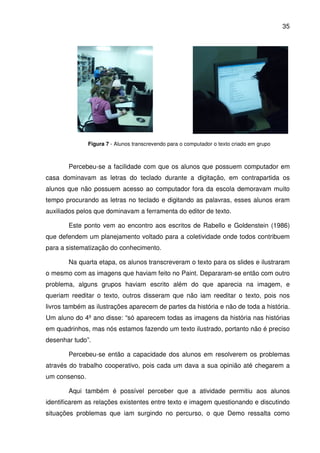 35




               Figura 7 - Alunos transcrevendo para o computador o texto criado em grupo



       Percebeu-se a facilidade com que os alunos que possuem computador em
casa dominavam as letras do teclado durante a digitação, em contrapartida os
alunos que não possuem acesso ao computador fora da escola demoravam muito
tempo procurando as letras no teclado e digitando as palavras, esses alunos eram
auxiliados pelos que dominavam a ferramenta do editor de texto.

       Este ponto vem ao encontro aos escritos de Rabello e Goldenstein (1986)
que defendem um planejamento voltado para a coletividade onde todos contribuem
para a sistematização do conhecimento.

       Na quarta etapa, os alunos transcreveram o texto para os slides e ilustraram
o mesmo com as imagens que haviam feito no Paint. Depararam-se então com outro
problema, alguns grupos haviam escrito além do que aparecia na imagem, e
queriam reeditar o texto, outros disseram que não iam reeditar o texto, pois nos
livros também as ilustrações aparecem de partes da história e não de toda a história.
Um aluno do 4º ano disse: “só aparecem todas as imagens da história nas histórias
em quadrinhos, mas nós estamos fazendo um texto ilustrado, portanto não é preciso
desenhar tudo”.

       Percebeu-se então a capacidade dos alunos em resolverem os problemas
através do trabalho cooperativo, pois cada um dava a sua opinião até chegarem a
um consenso.

       Aqui também é possível perceber que a atividade permitiu aos alunos
identificarem as relações existentes entre texto e imagem questionando e discutindo
situações problemas que iam surgindo no percurso, o que Demo ressalta como
 