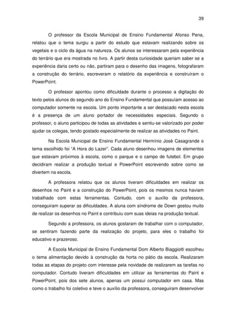 39


       O professor da Escola Municipal de Ensino Fundamental Afonso Pena,
relatou que o tema surgiu a partir do estudo que estavam realizando sobre os
vegetais e o ciclo da água na natureza. Os alunos se interessaram pela experiência
do terrário que era mostrada no livro. A partir desta curiosidade queriam saber se a
experiência daria certo ou não, partiram para o desenho das imagens, fotografaram
a construção do terrário, escreveram o relatório da experiência e construíram o
PowerPoint.

       O professor apontou como dificuldade durante o processo a digitação do
texto pelos alunos do segundo ano do Ensino Fundamental que possuíam acesso ao
computador somente na escola. Um ponto importante a ser destacado nesta escola
é a presença de um aluno portador de necessidades especiais. Segundo o
professor, o aluno participou de todas as atividades e sentiu-se valorizado por poder
ajudar os colegas, tendo gostado especialmente de realizar as atividades no Paint.

       Na Escola Municipal de Ensino Fundamental Hermínio José Casagrande o
tema escolhido foi “A Hora do Lazer”. Cada aluno desenhou imagens de elementos
que estavam próximos à escola, como o parque e o campo de futebol. Em grupo
decidiram realizar a produção textual e PowerPoint escrevendo sobre como se
divertem na escola.

       A professora relatou que os alunos tiveram dificuldades em realizar os
desenhos no Paint e a construção do PowerPoint, pois os mesmos nunca haviam
trabalhado com estas ferramentas. Contudo, com o auxílio da professora,
conseguiram superar as dificuldades. A aluna com síndrome de Down gostou muito
de realizar os desenhos no Paint e contribuiu com suas ideias na produção textual.

       Segundo a professora, os alunos gostaram de trabalhar com o computador,
se sentiram fazendo parte da realização do projeto, para eles o trabalho foi
educativo e prazeroso.

       A Escola Municipal de Ensino Fundamental Dom Alberto Biaggiotti escolheu
o tema alimentação devido à construção da horta no pátio da escola. Realizaram
todas as etapas do projeto com interesse pela novidade de realizarem as tarefas no
computador. Contudo tiveram dificuldades em utilizar as ferramentas do Paint e
PowerPoint, pois dos sete alunos, apenas um possui computador em casa. Mas
como o trabalho foi coletivo e teve o auxílio da professora, conseguiram desenvolver
 