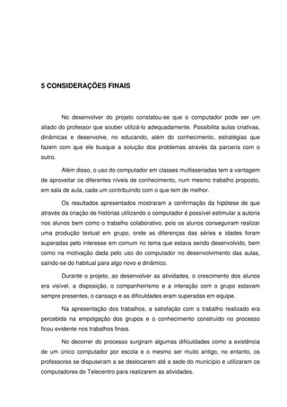 5 CONSIDERAÇÕES FINAIS



         No desenvolver do projeto constatou-se que o computador pode ser um
aliado do professor que souber utilizá-lo adequadamente. Possibilita aulas criativas,
dinâmicas e desenvolve, no educando, além do conhecimento, estratégias que
fazem com que ele busque a solução dos problemas através da parceria com o
outro.

         Além disso, o uso do computador em classes multisseriadas tem a vantagem
de aproveitar os diferentes níveis de conhecimento, num mesmo trabalho proposto,
em sala de aula, cada um contribuindo com o que tem de melhor.

         Os resultados apresentados mostraram a confirmação da hipótese de que
através da criação de histórias utilizando o computador é possível estimular a autoria
nos alunos bem como o trabalho colaborativo, pois os alunos conseguiram realizar
uma produção textual em grupo, onde as diferenças das séries e idades foram
superadas pelo interesse em comum no tema que estava sendo desenvolvido, bem
como na motivação dada pelo uso do computador no desenvolvimento das aulas,
saindo-se do habitual para algo novo e dinâmico.

         Durante o projeto, ao desenvolver as atividades, o crescimento dos alunos
era visível, a disposição, o companheirismo e a interação com o grupo estavam
sempre presentes, o cansaço e as dificuldades eram superadas em equipe.

         Na apresentação dos trabalhos, a satisfação com o trabalho realizado era
percebida na empolgação dos grupos e o conhecimento construído no processo
ficou evidente nos trabalhos finais.

         No decorrer do processo surgiram algumas dificuldades como a existência
de um único computador por escola e o mesmo ser muito antigo, no entanto, os
professores se dispuseram a se deslocarem até a sede do município e utilizaram os
computadores do Telecentro para realizarem as atividades.
 