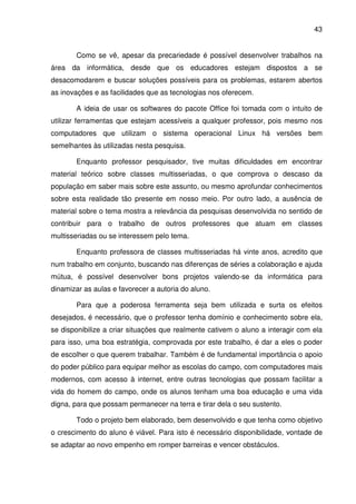 43


       Como se vê, apesar da precariedade é possível desenvolver trabalhos na
área da informática, desde que os educadores estejam dispostos a se
desacomodarem e buscar soluções possíveis para os problemas, estarem abertos
as inovações e as facilidades que as tecnologias nos oferecem.

       A ideia de usar os softwares do pacote Office foi tomada com o intuito de
utilizar ferramentas que estejam acessíveis a qualquer professor, pois mesmo nos
computadores que utilizam o sistema operacional Linux há versões bem
semelhantes às utilizadas nesta pesquisa.

       Enquanto professor pesquisador, tive muitas dificuldades em encontrar
material teórico sobre classes multisseriadas, o que comprova o descaso da
população em saber mais sobre este assunto, ou mesmo aprofundar conhecimentos
sobre esta realidade tão presente em nosso meio. Por outro lado, a ausência de
material sobre o tema mostra a relevância da pesquisas desenvolvida no sentido de
contribuir para o trabalho de outros professores que atuam em classes
multisseriadas ou se interessem pelo tema.

       Enquanto professora de classes multisseriadas há vinte anos, acredito que
num trabalho em conjunto, buscando nas diferenças de séries a colaboração e ajuda
mútua, é possível desenvolver bons projetos valendo-se da informática para
dinamizar as aulas e favorecer a autoria do aluno.

       Para que a poderosa ferramenta seja bem utilizada e surta os efeitos
desejados, é necessário, que o professor tenha domínio e conhecimento sobre ela,
se disponibilize a criar situações que realmente cativem o aluno a interagir com ela
para isso, uma boa estratégia, comprovada por este trabalho, é dar a eles o poder
de escolher o que querem trabalhar. Também é de fundamental importância o apoio
do poder público para equipar melhor as escolas do campo, com computadores mais
modernos, com acesso à internet, entre outras tecnologias que possam facilitar a
vida do homem do campo, onde os alunos tenham uma boa educação e uma vida
digna, para que possam permanecer na terra e tirar dela o seu sustento.

       Todo o projeto bem elaborado, bem desenvolvido e que tenha como objetivo
o crescimento do aluno é viável. Para isto é necessário disponibilidade, vontade de
se adaptar ao novo empenho em romper barreiras e vencer obstáculos.
 