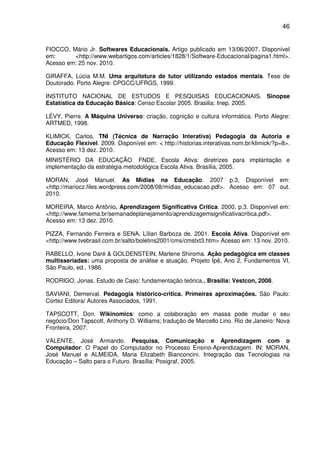 46


FIOCCO, Mário Jr. Softwares Educacionais. Artigo publicado em 13/06/2007. Disponível
em:      <http://www.webartigos.com/articles/1828/1/Software-Educacional/pagina1.html>.
Acesso em: 25 nov. 2010.

GIRAFFA, Lúcia M.M. Uma arquitetura de tutor utilizando estados mentais. Tese de
Doutorado. Porto Alegre: CPGCC/UFRGS, 1999.

INSTITUTO NACIONAL DE ESTUDOS E PESQUISAS EDUCACIONAIS. Sinopse
Estatística da Educação Básica: Censo Escolar 2005. Brasilia: Inep. 2005.

LÉVY, Pierre. A Máquina Universo: criação, cognição e cultura informática. Porto Alegre:
ARTMED, 1998.

KLIMICK, Carlos. TNI (Técnica de Narração Interativa) Pedagogia da Autoria e
Educação Flexível. 2009. Disponível em: < http://historias.interativas.nom.br/klimick/?p=8>.
Acesso em: 13 dez. 2010.
MINISTÉRIO DA EDUCAÇÃO. FNDE. Escola Ativa: diretrizes para implantação e
implementação da estratégia metodológica Escola Ativa. Brasília, 2005.

MORAN, José Manuel. As Mídias na Educação. 2007 p.3, Disponível em:
<http://mariocz.files.wordpress.com/2008/08/mídias_educacao.pdf>. Acesso em: 07 out.
2010.

MOREIRA, Marco Antônio. Aprendizagem Significativa Crítica. 2000, p.3. Disponível em:
<http://www.famema.br/semanadeplanejamento/aprendizagemsignificativacritica.pdf>.
Acesso em: 13 dez. 2010.

PIZZA, Fernando Ferreira e SENA, Lílian Barboza de. 2001. Escola Ativa. Disponível em
<http://www.tvebrasil.com.br/salto/boletins2001/cms/cmstxt3.htm> Acesso em: 13 nov. 2010.

RABELLO, Ivone Daré & GOLDENSTEIN, Marlene Shiroma. Ação pedagógica em classes
multisseriadas: uma proposta de análise e atuação. Projeto Ipê, Ano 2, Fundamentos VI,
São Paulo, ed., 1986.

RODRIGO, Jonas. Estudo de Caso: fundamentação teórica.. Brasília: Vestcon, 2008.

SAVIANI, Demerval. Pedagogia histórico-critica. Primeiras aproximações. São Paulo:
Cortez Editora/ Autores Associados, 1991.

TAPSCOTT, Don. Wikinomics: como a colaboração em massa pode mudar o seu
negócio/Don Tapscott, Anthony D. Williams; tradução de Marcello Lino. Rio de Janeiro: Nova
Fronteira, 2007.

VALENTE, José Armando. Pesquisa, Comunicação e Aprendizagem com o
Computador: O Papel do Computador no Processo Ensino-Aprendizagem. IN: MORAN,
José Manuel e ALMEIDA, Maria Elizabeth Bianconcini. Integração das Tecnologias na
Educação – Salto para o Futuro. Brasília: Posigraf, 2005.
 