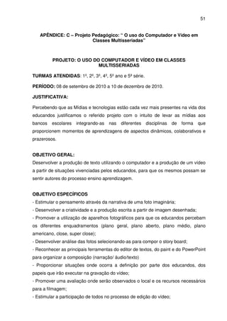 51


   APÊNDICE: C – Projeto Pedagógico: “ O uso do Computador e Vídeo em
                         Classes Multisseriadas”



         PROJETO: O USO DO COMPUTADOR E VÍDEO EM CLASSES
                          MULTISSERIADAS

TURMAS ATENDIDAS: 1º, 2º, 3º, 4º, 5º ano e 5ª série.

PERÍODO: 08 de setembro de 2010 a 10 de dezembro de 2010.

JUSTIFICATIVA:

Percebendo que as Mídias e tecnologias estão cada vez mais presentes na vida dos
educandos justificamos o referido projeto com o intuito de levar as mídias aos
bancos   escolares   integrando-as   nas   diferentes   disciplinas   de   forma   que
proporcionem momentos de aprendizagens de aspectos dinâmicos, colaborativos e
prazerosos.


OBJETIVO GERAL:
Desenvolver a produção de texto utilizando o computador e a produção de um vídeo
a partir de situações vivenciadas pelos educandos, para que os mesmos possam se
sentir autores do processo ensino aprendizagem.


OBJETIVO ESPECÍFICOS
- Estimular o pensamento através da narrativa de uma foto imaginária;
- Desenvolver a criatividade e a produção escrita a partir de imagem desenhada;
- Promover a utilização de aparelhos fotográficos para que os educandos percebam
os diferentes enquadramentos (plano geral, plano aberto, plano médio, plano
americano, close, super close);
- Desenvolver análise das fotos selecionando-as para compor o story board;
- Reconhecer as principais ferramentas do editor de textos, do paint e do PowerPoint
para organizar a composição (narração/ áudio/texto)
- Proporcionar situações onde ocorra a definição por parte dos educandos, dos
papeis que irão executar na gravação do vídeo;
- Promover uma avaliação onde serão observados o local e os recursos necessários
para a filmagem;
- Estimular a participação de todos no processo de edição do vídeo;
 
