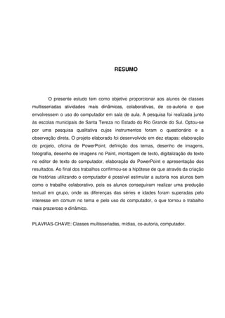 RESUMO




       O presente estudo tem como objetivo proporcionar aos alunos de classes
multisseriadas atividades mais dinâmicas, colaborativas, de co-autoria e que
envolvessem o uso do computador em sala de aula. A pesquisa foi realizada junto
às escolas municipais de Santa Tereza no Estado do Rio Grande do Sul. Optou-se
por uma pesquisa qualitativa cujos instrumentos foram o questionário e a
observação direta. O projeto elaborado foi desenvolvido em dez etapas: elaboração
do projeto, oficina de PowerPoint, definição dos temas, desenho de imagens,
fotografia, desenho de imagens no Paint, montagem de texto, digitalização do texto
no editor de texto do computador, elaboração do PowerPoint e apresentação dos
resultados. Ao final dos trabalhos confirmou-se a hipótese de que através da criação
de histórias utilizando o computador é possível estimular a autoria nos alunos bem
como o trabalho colaborativo, pois os alunos conseguiram realizar uma produção
textual em grupo, onde as diferenças das séries e idades foram superadas pelo
interesse em comum no tema e pelo uso do computador, o que tornou o trabalho
mais prazeroso e dinâmico.


PLAVRAS-CHAVE: Classes multisseriadas, mídias, co-autoria, computador.
 
