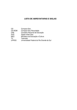 LISTA DE ABREVIATURAS E SIGLAS




CD       Compact Disc
CD-ROM   Compact Disc Recordable
CNE      Conselho Nacional de Educação
DVD      Digital Vídeo Disc
MEC      Ministério da Educação e Cultura
TV       Televisão
UFRGS    Universidade Federal do Rio Grande do Sul
 