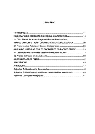 SUMÁRIO



1 INTRODUÇÃO ...................................................................................................... 11
2 O DESAFIO DA EDUCAÇÃO NA ESCOLA MULTISSERIADA .......................... 14
2.1 Dificuldades de Aprendizagem no Ensino Multisseriado ............................. 17
3 O USO DO COMPUTADOR COMO FERRAMENTA PEDAGÓGICA.................. 20
3.1 Promovendo a Autoria em Classes Multisseriadas ............................................ 26
4 CRIANDO HISTÓRIAS COM OS SOFTWARES DO PACOTE OFFICE.............. 29
4.1 Descrição das Atividades Desenvolvidas pelos Alunos............................... 33
4.2 Análise do Projeto em Cada Escola ................................................................... 38
5 CONSIDERAÇÕES FINAIS .................................................................................. 42
REFERÊNCIAS........................................................................................................ 45
APÊNDICES ............................................................................................................ 47
Apêndice A: Questionário de pesquisa................................................................ 48
Apêndice B: Relatório das atividades desenvolvidas nas escolas. .................. 49
Apêndice C: Projeto Pedagógico.......................................................................... 51
 