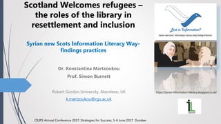 Dr. Konstantina Martzoukou
Prof. Simon Burnett
Robert Gordon University, Aberdeen, UK
k.martzoukou@rgu.ac.uk
Scotland Welcomes refugees –
the roles of the library in
resettlement and inclusion
Syrian new Scots Information Literacy Way-
findings practices
https://syrian-information-literacy.blogspot.co.uk/
CILIPS Annual Conference 2017: Strategies for Success, 5-6 June 2017 Dundee
 