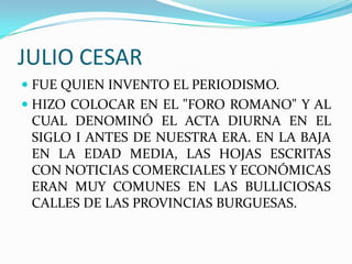 JULIO CESARFUE QUIEN INVENTO EL PERIODISMO.HIZO COLOCAR EN EL "FORO ROMANO" Y AL CUAL DENOMINÓ EL ACTA DIURNA EN EL SIGLO I ANTES DE NUESTRA ERA. EN LA BAJA EN LA EDAD MEDIA, LAS HOJAS ESCRITAS CON NOTICIAS COMERCIALES Y ECONÓMICAS ERAN MUY COMUNES EN LAS BULLICIOSAS CALLES DE LAS PROVINCIAS BURGUESAS.