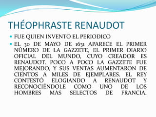 THÉOPHRASTE RENAUDOT FUE QUIEN INVENTO EL PERIODICOEL 30 DE MAYO DE 1631 APARECE EL PRIMER NÚMERO DE LA GAZZETE, EL PRIMER DIARIO OFICIAL DEL MUNDO, CUYO CREADOR ES RENAUDOT. POCO A POCO LA GAZZETE FUE MEJORANDO, Y SUS VENTAS AUMENTARON DE CIENTOS A MILES DE EJEMPLARES. EL REY CONTESTÓ ELOGIANDO A RENAUDOT Y RECONOCIÉNDOLE COMO UNO DE LOS HOMBRES MÁS SELECTOS DE FRANCIA.
