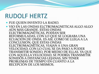 RUDOLF HERTZFUE QUIEN INVENTO LA RADIO.VIO EN LAS ONDAS ELCTROMAGNETICAS ALGO ALGO AÚN MÁS GRANDE. ESTAS ONDAS ELECTROMAGNÉTICAS, PODÍAN SER REFORMULADAS, CON LO QUE SE LOGRABA UNA ECUACIÓN DE ONDA. ES ASÍ, COMO SE LLEGA A LA CONCLUSIÓN, QUE ESTAS ONDAS ELECTROMAGNÉTICAS, VIAJAN A UNA GRAN VELOCIDAD, CON LO CUAL SE DA PASO A PODER TRANSMITIR SONIDO, POR MEDIO DE ELLAS. YA QUE CON AQUELLA VELOCIDAD, SE PODRÍA TRANSMITIR SONIDOS A DISTANCIAS LEJANAS, SIN TENER PROBLEMAS DE TIEMPO EN CUANTO A LA RECEPCIÓN DE LOS MISMOS. 