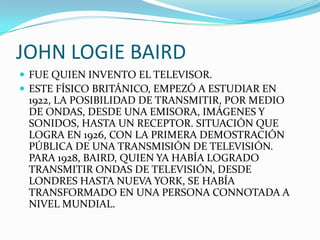 JOHN LOGIE BAIRDFUE QUIEN INVENTO EL TELEVISOR.ESTE FÍSICO BRITÁNICO, EMPEZÓ A ESTUDIAR EN 1922, LA POSIBILIDAD DE TRANSMITIR, POR MEDIO DE ONDAS, DESDE UNA EMISORA, IMÁGENES Y SONIDOS, HASTA UN RECEPTOR. SITUACIÓN QUE LOGRA EN 1926, CON LA PRIMERA DEMOSTRACIÓN PÚBLICA DE UNA TRANSMISIÓN DE TELEVISIÓN. PARA 1928, BAIRD, QUIEN YA HABÍA LOGRADO TRANSMITIR ONDAS DE TELEVISIÓN, DESDE LONDRES HASTA NUEVA YORK, SE HABÍA TRANSFORMADO EN UNA PERSONA CONNOTADA A NIVEL MUNDIAL. 