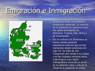 Emigración e Inmigración Dinamarca tiene una población inmigrante moderada. La mayoría de la población es autóctona pero hay gente procedente de Alemania, Turquía, Irán, África y de Groenlandia.  Por el contrario en Dinamarca se vienen dando procesos migratorios internos que se han mantenido desde comienzos del siglo XX. Se trata de una inmigración del campo a la ciudad, y de las ciudades menores hacia Copenhague cuya región metropolitana acumula un tercio de la población total y más de la mitad de la población es activa  