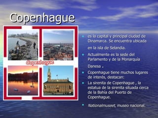 Copenhague  es la capital y principal ciudad de Dinamarca. Se encuentra ubicada en la isla de Selandia.   Actualmente es la sede del Parlamento y de la Monarquía Danesa  . Copenhague tiene muchos lugares de interés, destacan: La sirenita de Copenhague , la estatua de la sirenita situada cerca de la Bahía del Puerto de Copenhague. Nationalmuseet , museo nacional.   