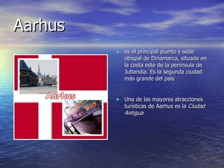 Aarhus  es el principal puerto y sede obispal de Dinamarca, situada en la costa este de la península de Jutlandia. Es la segunda ciudad más grande del país  Una de las mayores atracciones turísticas de Aarhus es la  Ciudad Antigua   