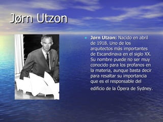 Jørn Utzon Jørn Utzon:  Nacido en abril de 1918. Uno de los arquitectos más importantes de Escandinava en el siglo XX. Su nombre puede no ser muy conocido para los profanos en la materia, aunque basta decir para resaltar su importancia que es el responsable del edificio de la Ópera de Sydney.   
