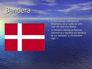 Bandera El Dannebrog o bandera de Dinamarca es un paño de color rojo con una cruz blanca. La bandera danesa es llamada  Dannebrog  y significa «la bandera de los daneses» o «la bandera roja>>. 