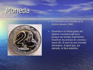 Moneda En Dinamarca la moneda es la corona danesa (DKK) Dinamarca no forma parte del sistema monetario del euro, aunque las tiendas importantes muestren los precios en coronas y euros (€). El euro es una moneda extranjera, al igual que, por ejemplo, la libra esterlina. 