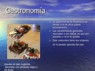 Gastronomía La Gastronomía de Dinamarca es similar a la de otros países escandinavos. Las características generales asociadas a sus platos, es que son pesados y ricos en grasas  Esta costumbre tiene sus orígenes en el pasado agrícola del país  Gravlax en pan crujiente, decorado con pimienta negra y  De limón 