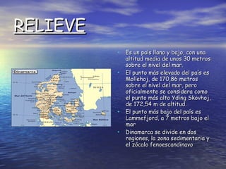 RELIEVE Es un país llano y bajo, con una altitud media de unos 30 metros sobre el nivel del mar. El punto más elevado del país es Mollehoj, de 170,86 metros sobre el nivel del mar, pero oficialmente se considera como el punto más alto Yding Skovhoj, de 172,54 m de altitud. El punto más bajo del país es Lammefjord, a 7 metros bajo el mar Dinamarca se divide en dos regiones, la zona sedimentaria y el zócalo fenoescandinavo 