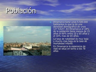 Población Dinamarca tiene unos 5.500.000 habitantes lo que la da una densidad demográfica de unos  127 h/ km². En Dinamarca el 18% de la población tiene menos de 15 años el 66% entre 15 y 65 años y el 16% mas de 65 años. La tasa de natalidad es muy baja y mucho mas baja es la tasa de mortalidad infantil. En Dinamarca la esperanza de vida se sitúa en torno a los 78 años 