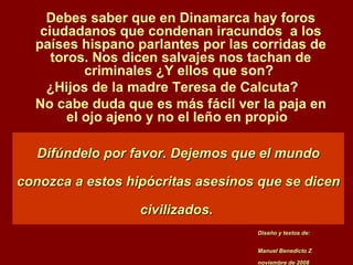Difúndelo por favor. Dejemos que el mundo conozca a estos hipócritas asesinos que se dicen civilizados.   Debes saber que en Dinamarca hay foros ciudadanos que condenan iracundos  a los países hispano parlantes por las corridas de toros. Nos dicen salvajes nos tachan de criminales ¿Y ellos que son?  ¿Hijos de la madre Teresa de Calcuta?  No cabe duda que es más fácil ver la paja en el ojo ajeno y no el leño en propio  Diseño y textos de: Manuel Benedicto Z noviembre de 2008 
