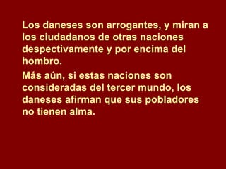 Los daneses son arrogantes, y miran a los ciudadanos de otras naciones despectivamente y por encima del hombro.  Más aún, si estas naciones son consideradas del tercer mundo, los daneses afirman que sus pobladores no tienen alma.  