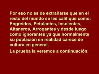 Por eso no es de extrañarse que en el resto del mundo se les califique como: Engreídos, Petulantes, Insolentes, Altaneros, Arrogantes y desde luego como ignorantes ya que normalmente su población en realidad carece de cultura en general.  La prueba la veremos a continuación.  