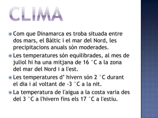  Com   que Dinamarca es troba situada entre
  dos mars, el Bàltic i el mar del Nord, les
  precipitacions anuals són moderades.
 Les temperatures són equilibrades, al mes de
  juliol hi ha una mitjana de 16 °C a la zona
  del mar del Nord i a l'est.
 Les temperatures d’ hivern són 2 °C durant
  el dia i al voltant de -3 °C a la nit.
 La temperatura de l'aigua a la costa varia des
  del 3 °C a l'hivern fins els 17 °C a l'estiu.
 