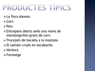  La flora danesa
 Carn
 Peix
 Entrepans oberts amb una mena de
  mandonguilles grans de carn.
 Trocejats de bacalla a la mostaza
 El salmón crudo en escabeche
 Verdura
 Formatge
 