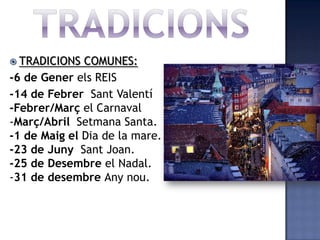  TRADICIONS  COMUNES:
-6 de Gener els REIS
-14 de Febrer Sant Valentí
-Febrer/Març el Carnaval
-Març/Abril Setmana Santa.
-1 de Maig el Dia de la mare.
-23 de Juny Sant Joan.
-25 de Desembre el Nadal.
-31 de desembre Any nou.
 
